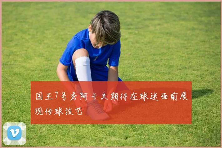 国王7号秀阿卡夫期待在球迷面前展现传球技艺
