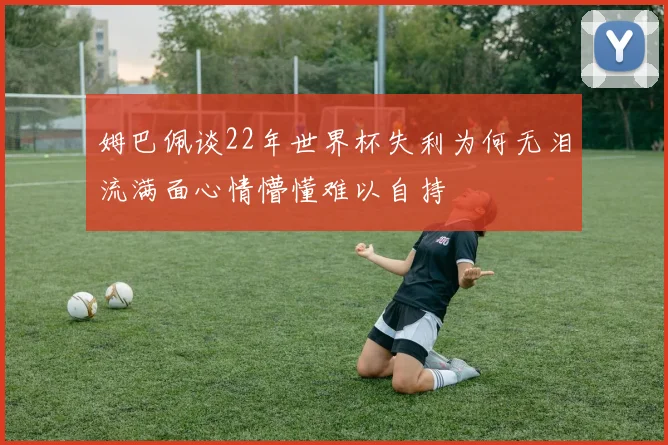 姆巴佩谈22年世界杯失利为何无泪流满面心情懵懂难以自持