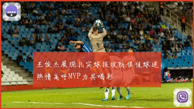 王俊杰展现扎实球技攻防俱佳球迷热情高呼MVP为其喝彩