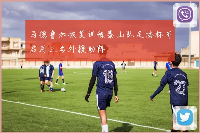 马德鲁加恢复训练泰山队足协杯可启用三名外援助阵