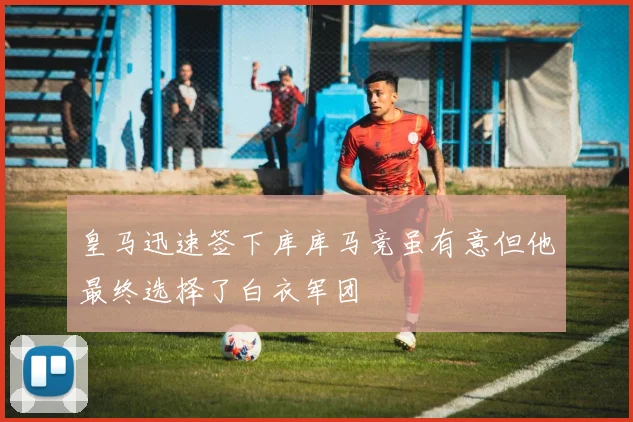 皇马迅速签下库库马竞虽有意但他最终选择了白衣军团