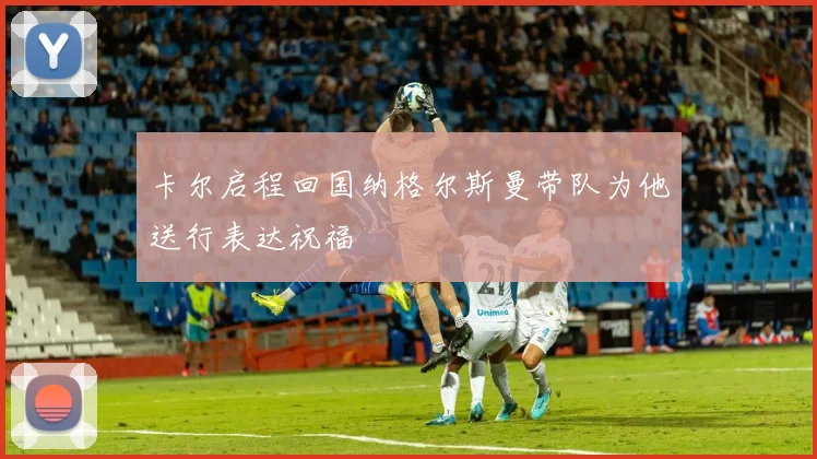 卡尔启程回国纳格尔斯曼带队为他送行表达祝福