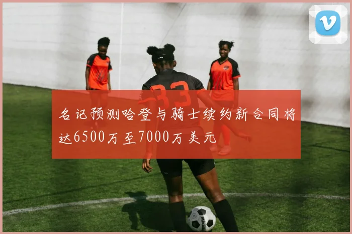 名记预测哈登与骑士续约新合同将达6500万至7000万美元